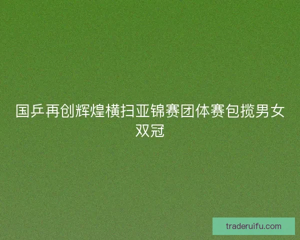 国乒再创辉煌横扫亚锦赛团体赛包揽男女双冠 国乒再创辉煌横扫亚锦赛团体赛包揽男女双冠