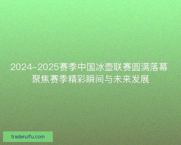 2024-2025赛季中国冰壶联赛圆满落幕 聚焦赛季精彩瞬间与未来发展
