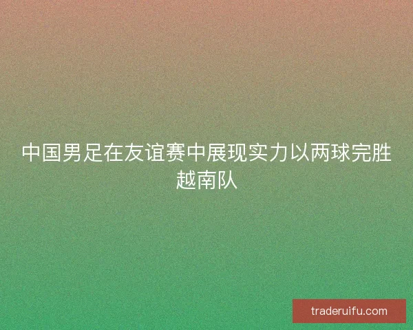 中国男足在友谊赛中展现实力以两球完胜越南队