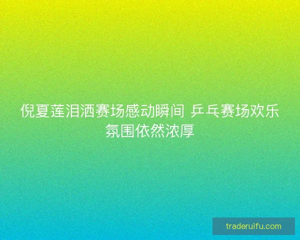 倪夏莲泪洒赛场感动瞬间 乒乓赛场欢乐氛围依然浓厚