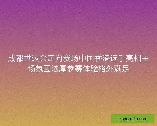 成都世运会定向赛场中国香港选手亮相主场氛围浓厚参赛体验格外满足 成都世运会定向赛场中国香港选手亮相主场氛围浓厚参赛体验格外满足