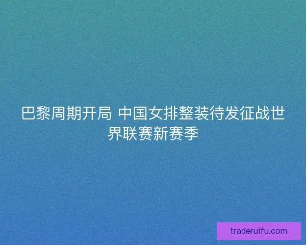 巴黎周期开局 中国女排整装待发征战世界联赛新赛季