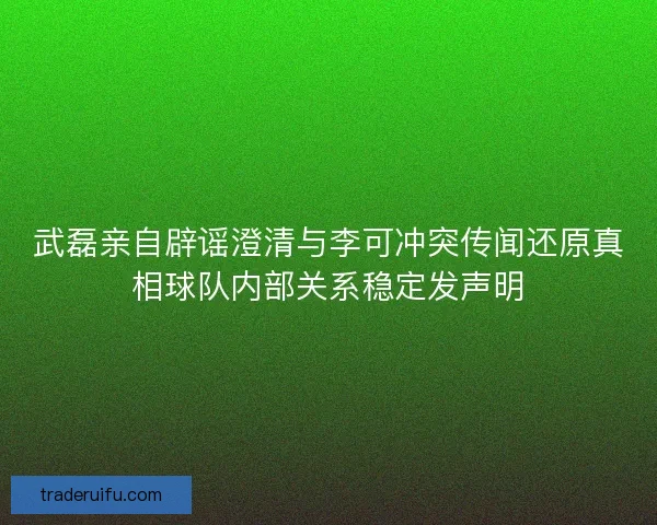 武磊亲自辟谣澄清与李可冲突传闻还原真相球队内部关系稳定发声明