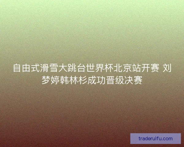 自由式滑雪大跳台世界杯北京站开赛 刘梦婷韩林杉成功晋级决赛