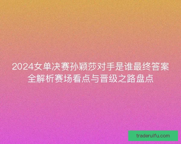 2024女单决赛孙颖莎对手是谁最终答案全解析赛场看点与晋级之路盘点