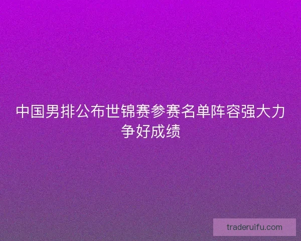 中国男排公布世锦赛参赛名单阵容强大力争好成绩