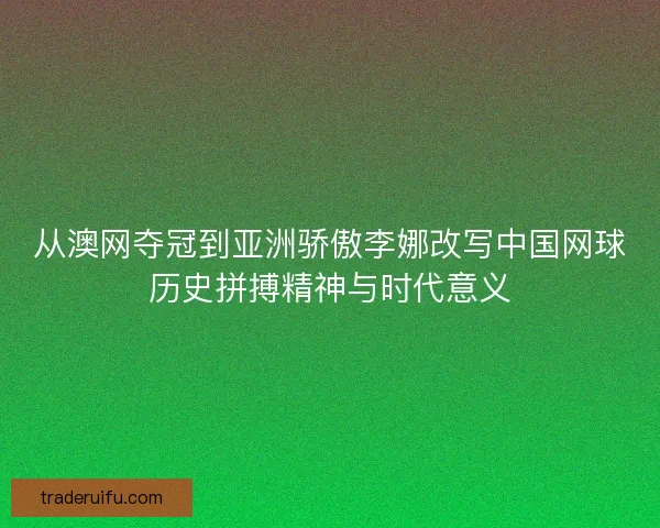 从澳网夺冠到亚洲骄傲李娜改写中国网球历史拼搏精神与时代意义