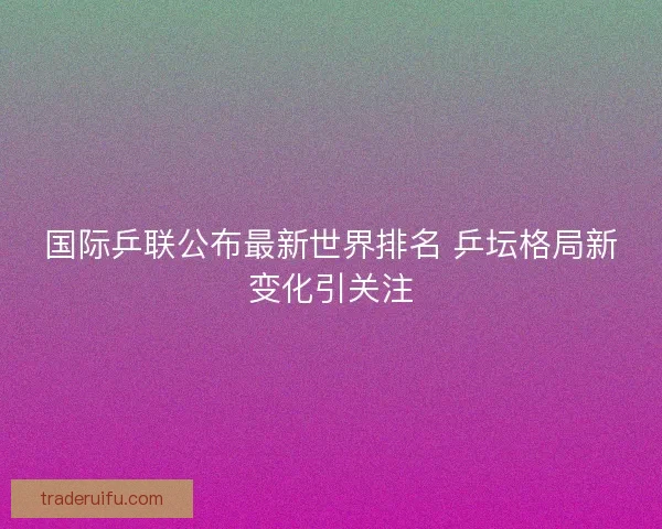 国际乒联公布最新世界排名 乒坛格局新变化引关注