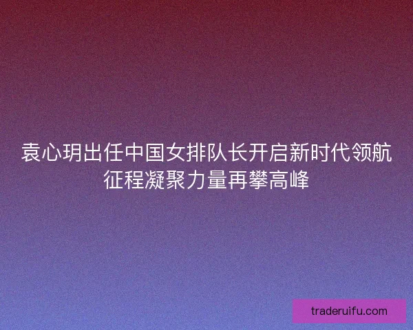 袁心玥出任中国女排队长开启新时代领航征程凝聚力量再攀高峰