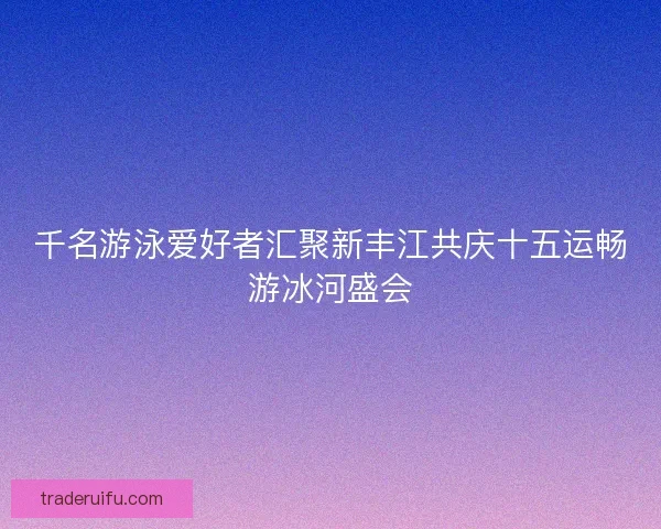 千名游泳爱好者汇聚新丰江共庆十五运畅游冰河盛会 千名游泳爱好者汇聚新丰江共庆十五运畅游冰河盛会