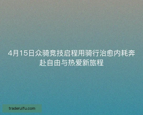 4月15日众骑竞技启程用骑行治愈内耗奔赴自由与热爱新旅程 4月15日众骑竞技启程用骑行治愈内耗奔赴自由与热爱新旅程
