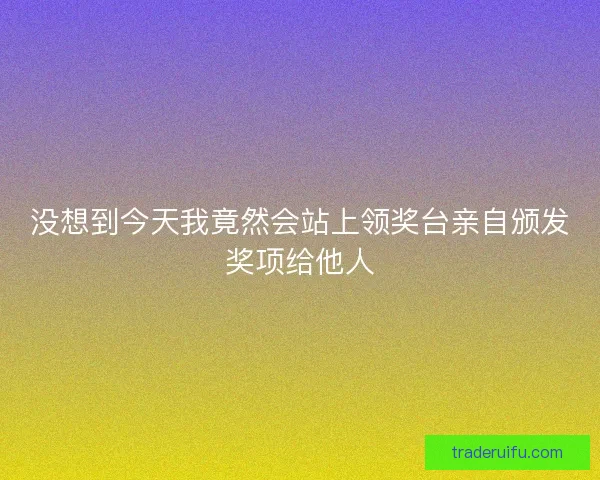 没想到今天我竟然会站上领奖台亲自颁发奖项给他人