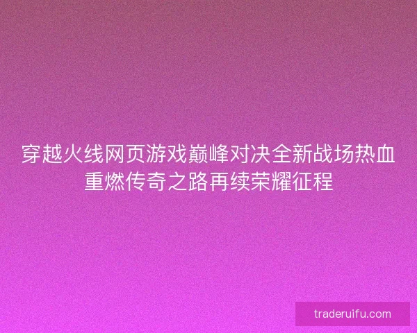 穿越火线网页游戏巅峰对决全新战场热血重燃传奇之路再续荣耀征程