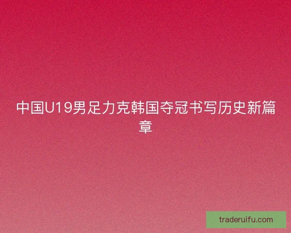 中国U19男足力克韩国夺冠书写历史新篇章