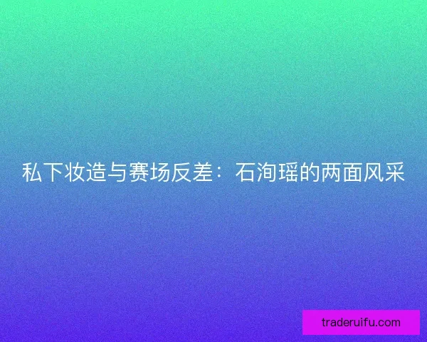 私下妆造与赛场反差：石洵瑶的两面风采