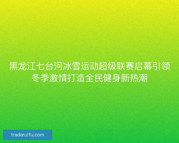 黑龙江七台河冰雪运动超级联赛启幕引领冬季激情打造全民健身新热潮