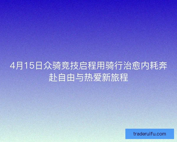 4月15日众骑竞技启程用骑行治愈内耗奔赴自由与热爱新旅程 4月15日众骑竞技启程用骑行治愈内耗奔赴自由与热爱新旅程