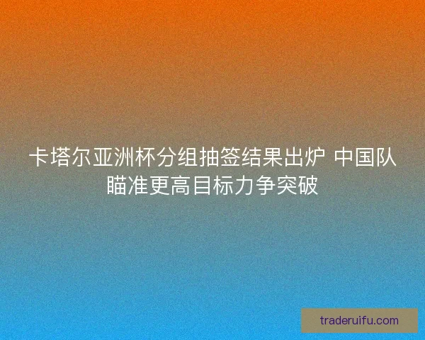 卡塔尔亚洲杯分组抽签结果出炉 中国队瞄准更高目标力争突破