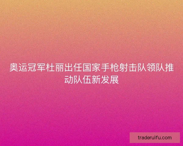 奥运冠军杜丽出任国家手枪射击队领队推动队伍新发展 奥运冠军杜丽出任国家手枪射击队领队推动队伍新发展