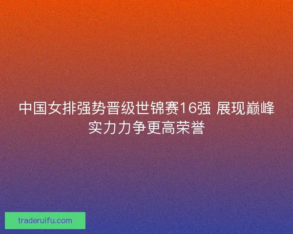 中国女排强势晋级世锦赛16强 展现巅峰实力力争更高荣誉 中国女排强势晋级世锦赛16强 展现巅峰实力力争更高荣誉