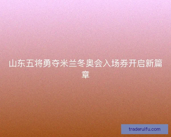 山东五将勇夺米兰冬奥会入场券开启新篇章 山东五将勇夺米兰冬奥会入场券开启新篇章