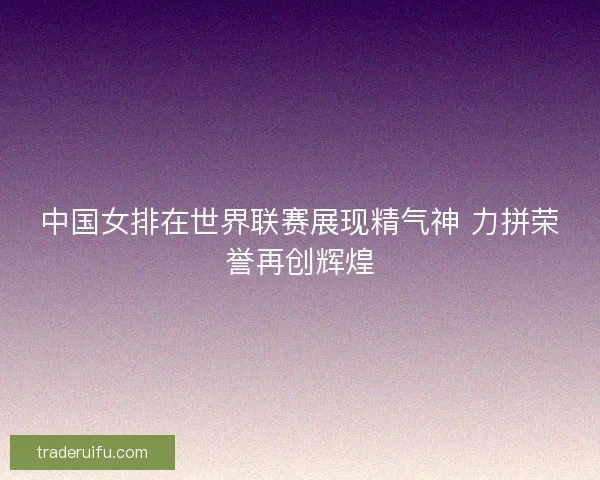 中国女排在世界联赛展现精气神 力拼荣誉再创辉煌